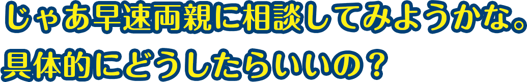 じゃあ早速両親に相談してみようかな。具体的にどうしたらいい？